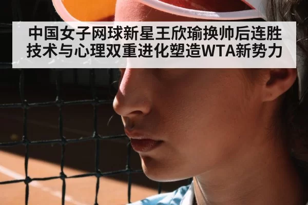 中国女子网球新星王欣瑜换帅后连胜 技术与心理双重进化塑造WTA新势力